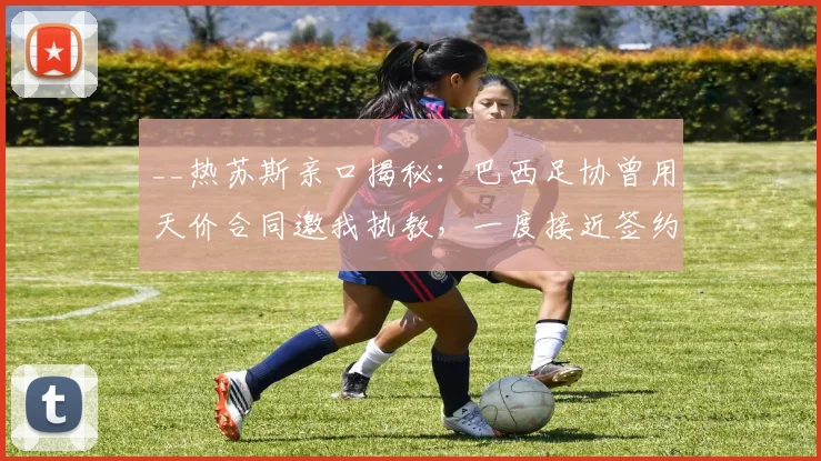 __热苏斯亲口揭秘:巴西足协曾用天价合同邀我执教,一度接近签约__