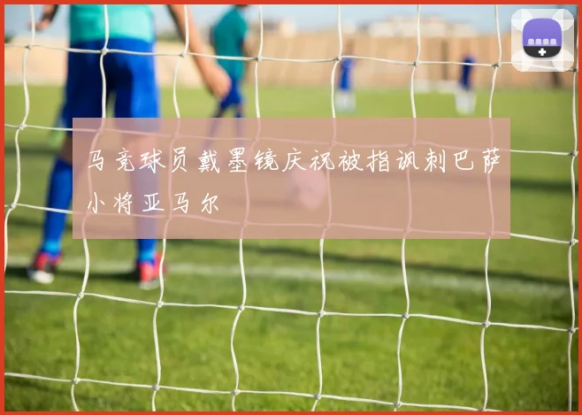 马竞球员戴墨镜庆祝被指讽刺巴萨小将亚马尔