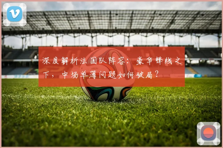 深度解析法国队阵容：豪华锋线之下，中场单薄问题如何破局？