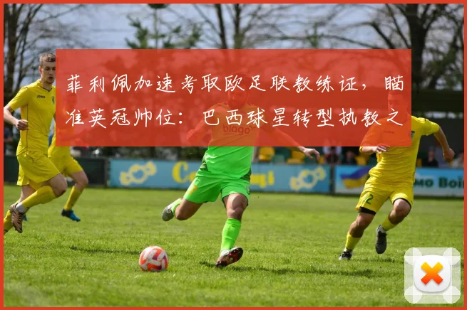 菲利佩加速考取欧足联教练证，瞄准英冠帅位：巴西球星转型执教之路解析