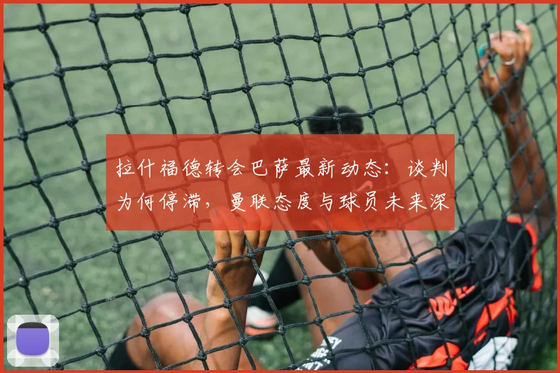 拉什福德转会巴萨最新动态:谈判为何停滞,曼联态度与球员未来深度解析