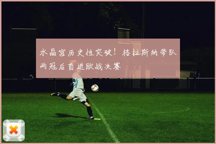 水晶宫历史性突破！格拉斯纳带队两冠后首进欧战决赛