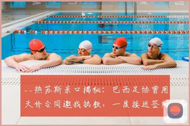 __热苏斯亲口揭秘：巴西足协曾用天价合同邀我执教，一度接近签约__