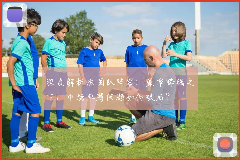 深度解析法国队阵容:豪华锋线之下,中场单薄问题如何破局?