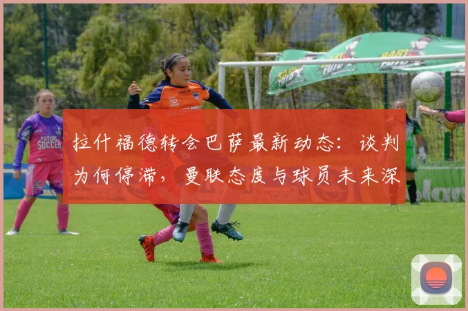 拉什福德转会巴萨最新动态：谈判为何停滞，曼联态度与球员未来深度解析